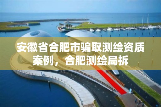 安徽省合肥市骗取测绘资质案例，合肥测绘局拆