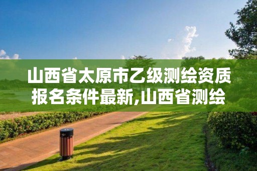 山西省太原市乙级测绘资质报名条件最新,山西省测绘资质查询。