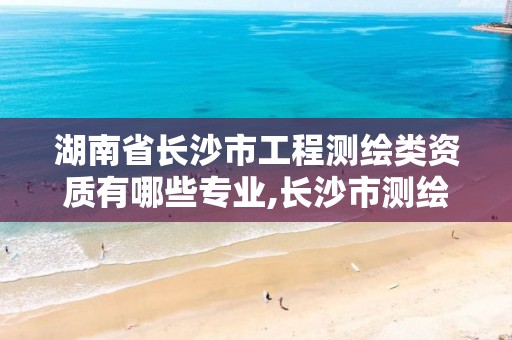 湖南省长沙市工程测绘类资质有哪些专业,长沙市测绘资质单位名单。