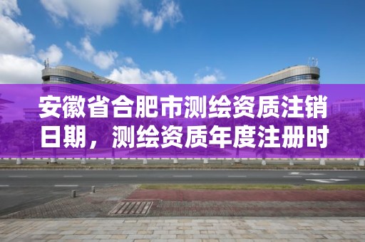 安徽省合肥市测绘资质注销日期，测绘资质年度注册时间