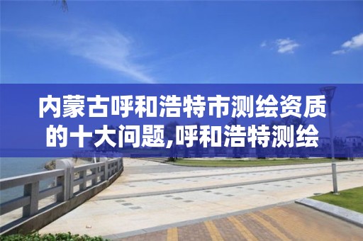 内蒙古呼和浩特市测绘资质的十大问题,呼和浩特测绘局属于什么单位管理。