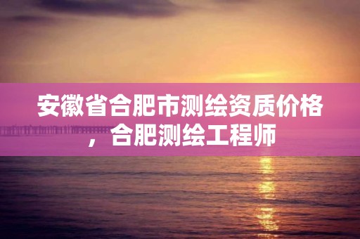 安徽省合肥市测绘资质价格，合肥测绘工程师