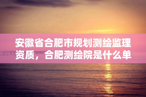 安徽省合肥市规划测绘监理资质，合肥测绘院是什么单位