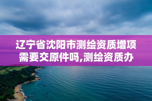 辽宁省沈阳市测绘资质增项需要交原件吗,测绘资质办理费用。