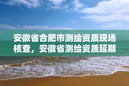 安徽省合肥市测绘资质现场核查，安徽省测绘资质延期公告