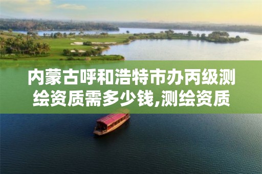 内蒙古呼和浩特市办丙级测绘资质需多少钱,测绘资质丙级申报条件。