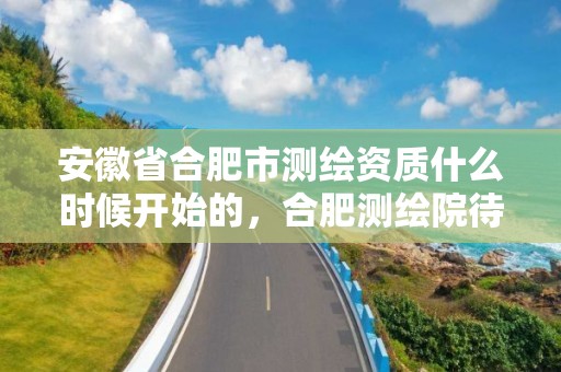 安徽省合肥市测绘资质什么时候开始的，合肥测绘院待遇怎么样