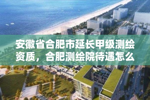 安徽省合肥市延长甲级测绘资质，合肥测绘院待遇怎么样