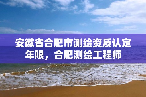 安徽省合肥市测绘资质认定年限，合肥测绘工程师