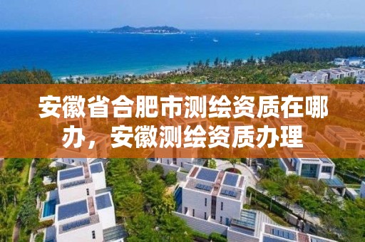 安徽省合肥市测绘资质在哪办，安徽测绘资质办理