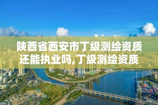 陕西省西安市丁级测绘资质还能执业吗,丁级测绘资质有效期为什么那么短。