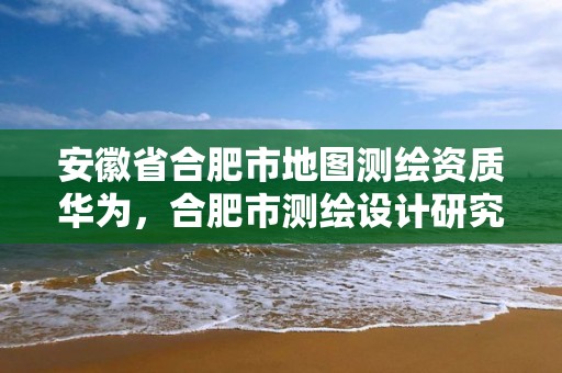 安徽省合肥市地图测绘资质华为，合肥市测绘设计研究院属于企业吗?