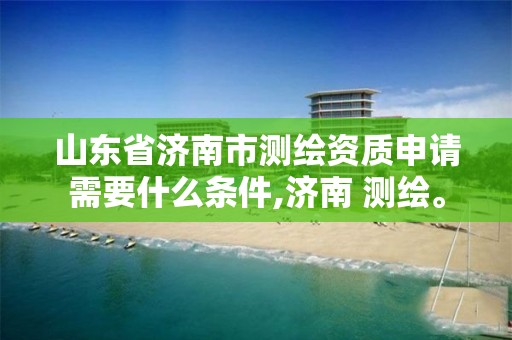 山东省济南市测绘资质申请需要什么条件,济南 测绘。