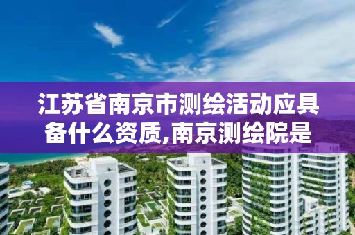 江苏省南京市测绘活动应具备什么资质,南京测绘院是什么编制。