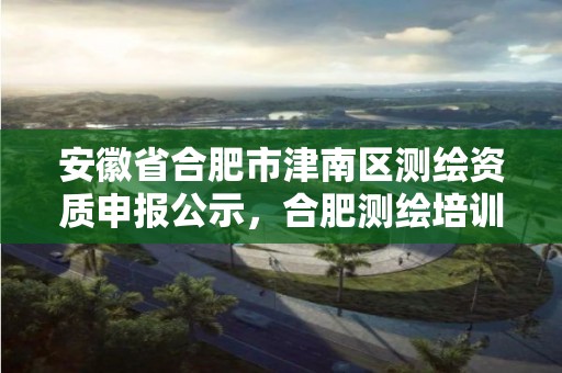 安徽省合肥市津南区测绘资质申报公示，合肥测绘培训学校