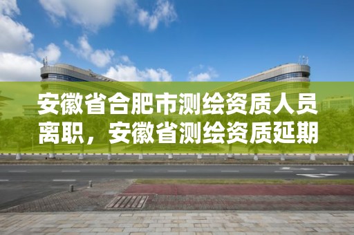 安徽省合肥市测绘资质人员离职，安徽省测绘资质延期公告