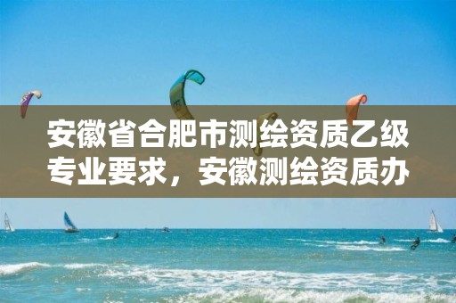 安徽省合肥市测绘资质乙级专业要求，安徽测绘资质办理