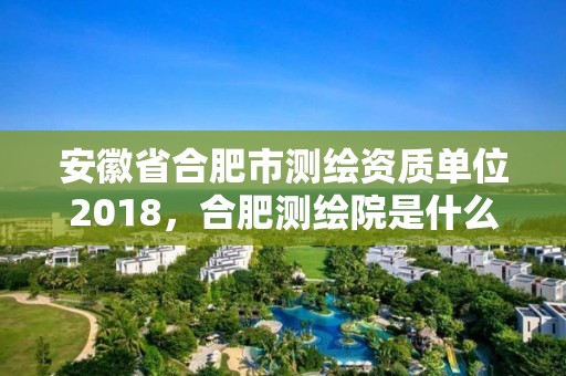 安徽省合肥市测绘资质单位2018，合肥测绘院是什么单位