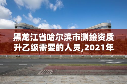 黑龙江省哈尔滨市测绘资质升乙级需要的人员,2021年测绘资质乙级人员要求。