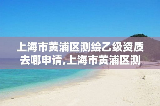 上海市黄浦区测绘乙级资质去哪申请,上海市黄浦区测绘中心。