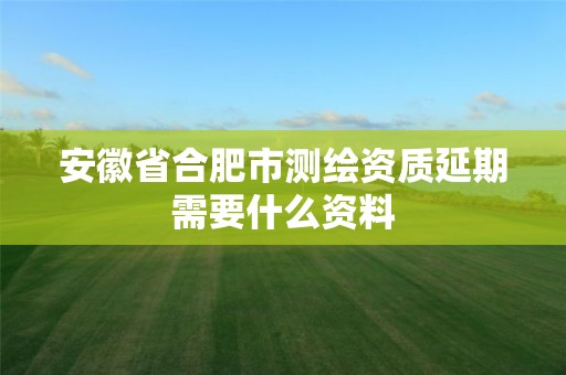 安徽省合肥市测绘资质延期需要什么资料