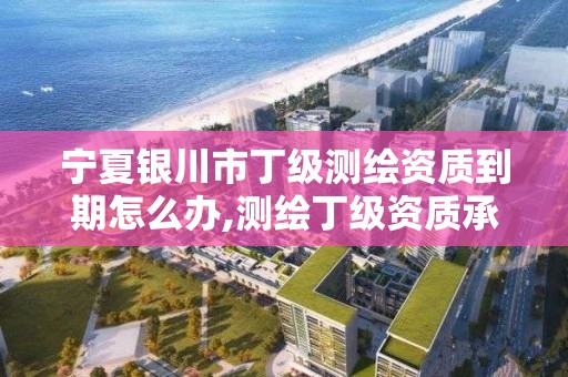 宁夏银川市丁级测绘资质到期怎么办,测绘丁级资质承接业务范围。