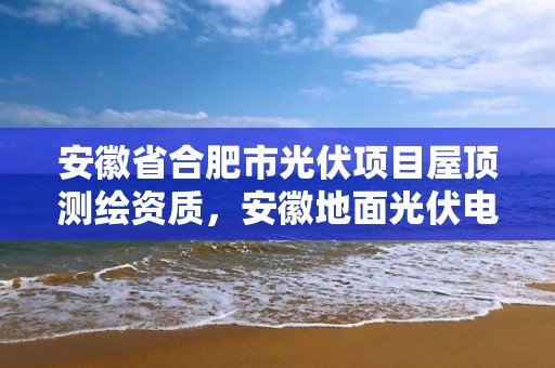 安徽省合肥市光伏项目屋顶测绘资质，安徽地面光伏电站审批