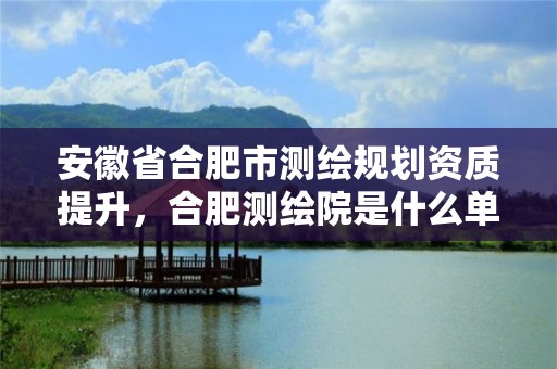 安徽省合肥市测绘规划资质提升，合肥测绘院是什么单位