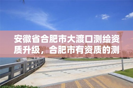 安徽省合肥市大渡口测绘资质升级，合肥市有资质的测绘公司