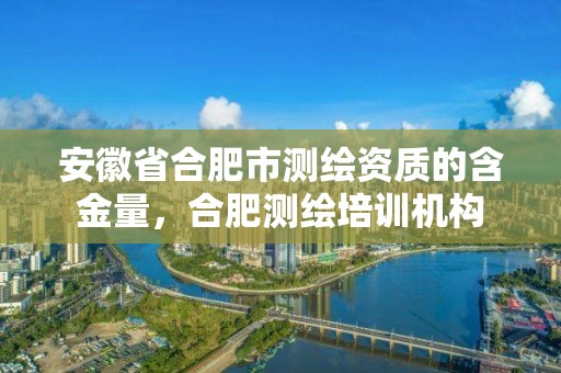 安徽省合肥市测绘资质的含金量，合肥测绘培训机构