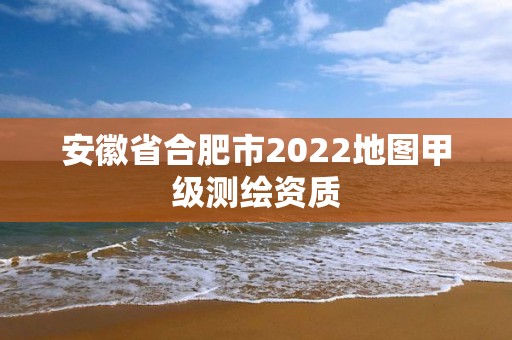 安徽省合肥市2022地图甲级测绘资质