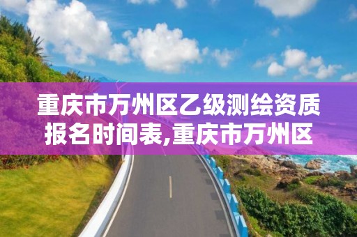 重庆市万州区乙级测绘资质报名时间表,重庆市万州区乙级测绘资质报名时间表格。