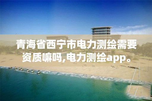 青海省西宁市电力测绘需要资质嘛吗,电力测绘app。