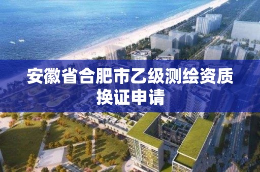 安徽省合肥市乙级测绘资质换证申请