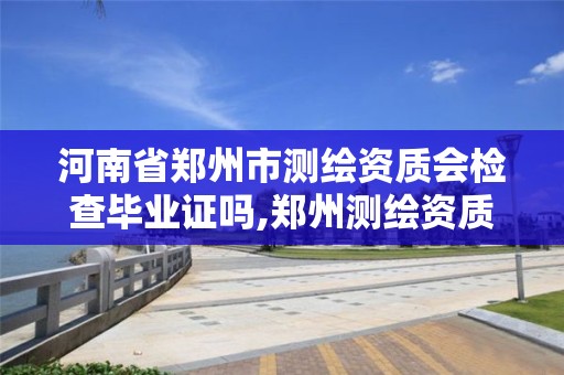 河南省郑州市测绘资质会检查毕业证吗,郑州测绘资质代办。