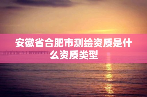 安徽省合肥市测绘资质是什么资质类型