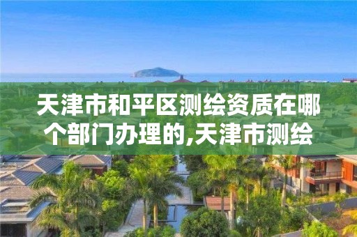 天津市和平区测绘资质在哪个部门办理的,天津市测绘院是什么单位性质。