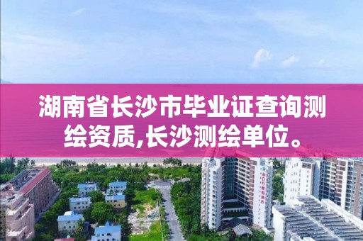 湖南省长沙市毕业证查询测绘资质,长沙测绘单位。