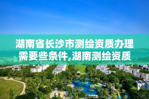 湖南省长沙市测绘资质办理需要些条件,湖南测绘资质管理。