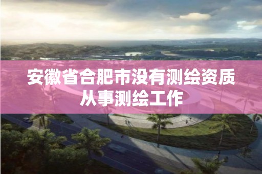 安徽省合肥市没有测绘资质从事测绘工作