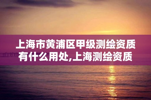 上海市黄浦区甲级测绘资质有什么用处,上海测绘资质单位。