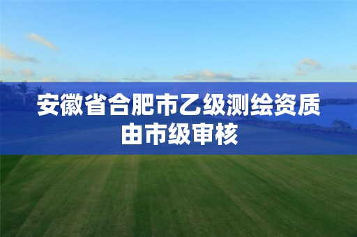 安徽省合肥市乙级测绘资质由市级审核