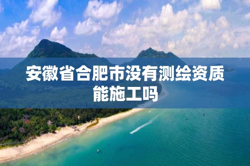 安徽省合肥市没有测绘资质能施工吗