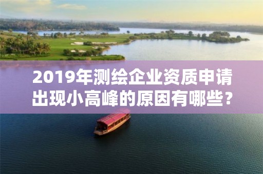 2019年测绘企业资质申请出现小高峰的原因有哪些？