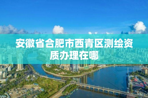 安徽省合肥市西青区测绘资质办理在哪