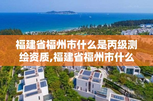 福建省福州市什么是丙级测绘资质,福建省福州市什么是丙级测绘资质企业。