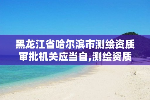 黑龙江省哈尔滨市测绘资质审批机关应当自,测绘资质申请时间。