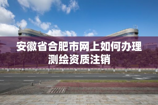 安徽省合肥市网上如何办理测绘资质注销