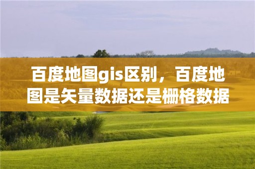 百度地图gis区别，百度地图是矢量数据还是栅格数据