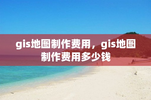 gis地图制作费用，gis地图制作费用多少钱